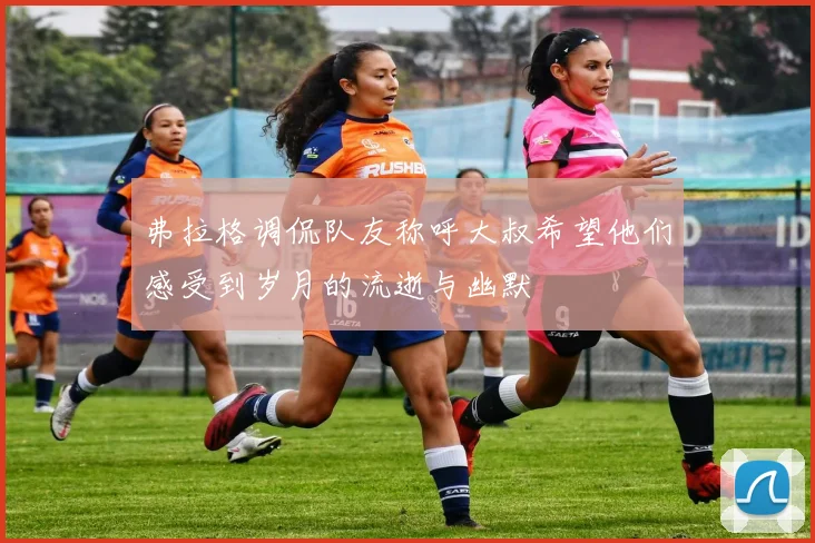 弗拉格调侃队友称呼大叔希望他们感受到岁月的流逝与幽默