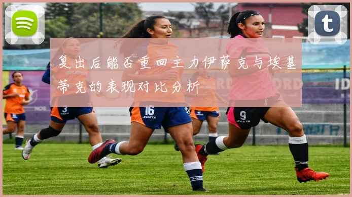 复出后能否重回主力伊萨克与埃基蒂克的表现对比分析