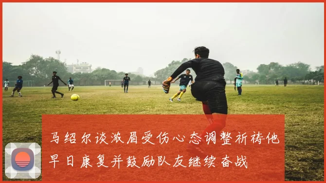 马绍尔谈浓眉受伤心态调整祈祷他早日康复并鼓励队友继续奋战