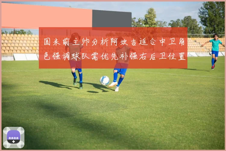国米前主帅分析阿坎吉适合中卫角色强调球队需优先补强右后卫位置