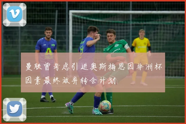 曼联曾考虑引进奥斯梅恩因非洲杯因素最终放弃转会计划