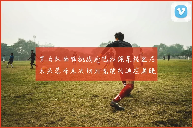 罗马队面临挑战迪巴拉佩莱格里尼未来悬而未决切利克续约迫在眉睫