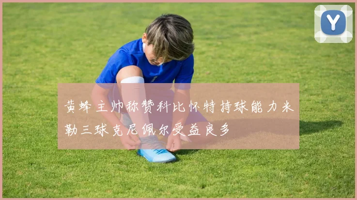 黄蜂主帅称赞科比怀特持球能力米勒三球克尼佩尔受益良多