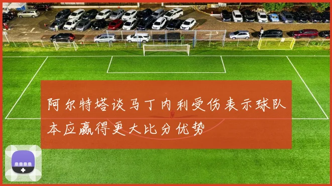 阿尔特塔谈马丁内利受伤表示球队本应赢得更大比分优势