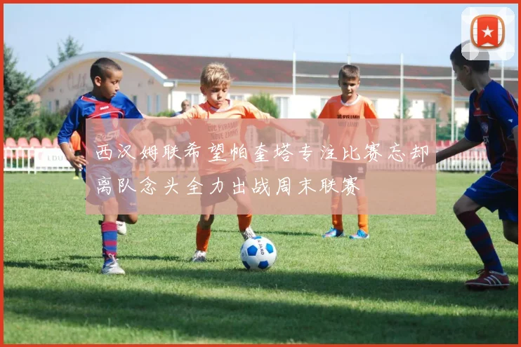 西汉姆联希望帕奎塔专注比赛忘却离队念头全力出战周末联赛