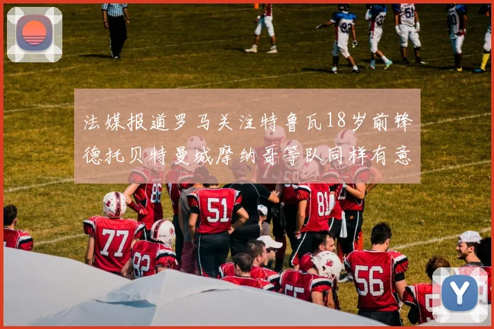 法媒报道罗马关注特鲁瓦18岁前锋德托贝特曼城摩纳哥等队同样有意