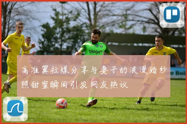 高准翼社媒分享与妻子的浪漫婚纱照甜蜜瞬间引发网友热议