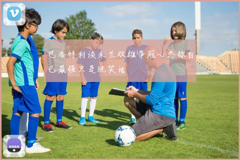 巴洛特利谈米兰双雄争冠心态称自己最强只是玩笑话