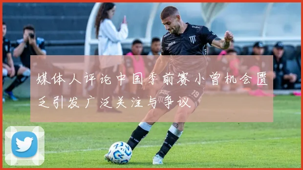 媒体人评论中国季前赛小曾机会匮乏引发广泛关注与争议