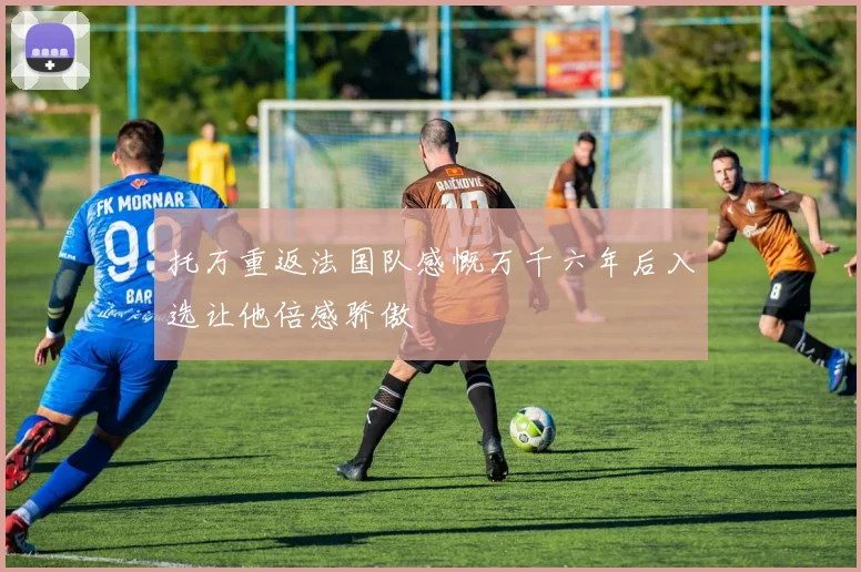 托万重返法国队感慨万千六年后入选让他倍感骄傲