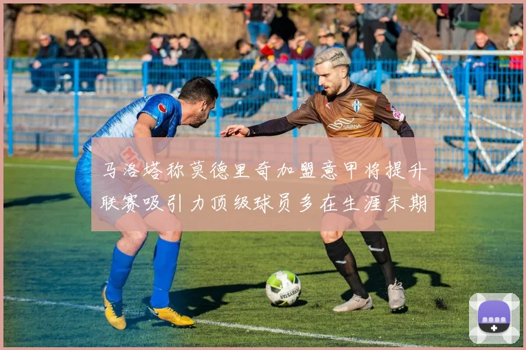 马洛塔称莫德里奇加盟意甲将提升联赛吸引力顶级球员多在生涯末期选择意甲