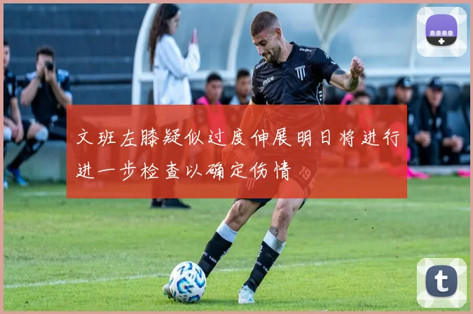 文班左膝疑似过度伸展明日将进行进一步检查以确定伤情