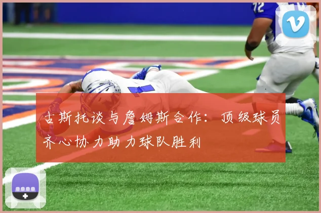 古斯托谈与詹姆斯合作：顶级球员齐心协力助力球队胜利