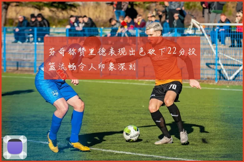 芬奇称赞里德表现出色砍下22分投篮流畅令人印象深刻