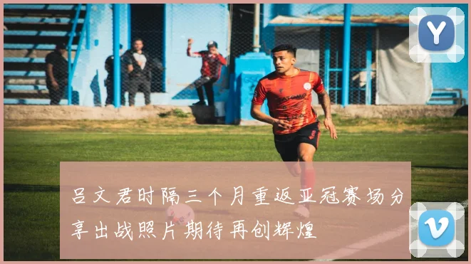吕文君时隔三个月重返亚冠赛场分享出战照片期待再创辉煌