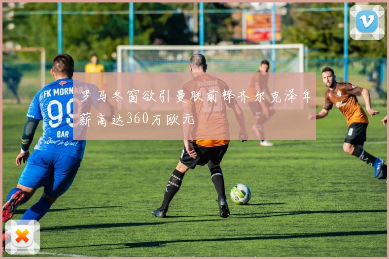罗马冬窗欲引曼联前锋齐尔克泽年薪高达360万欧元