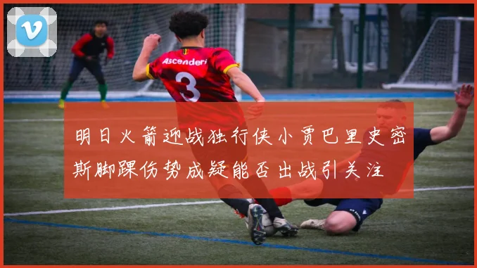 明日火箭迎战独行侠小贾巴里史密斯脚踝伤势成疑能否出战引关注