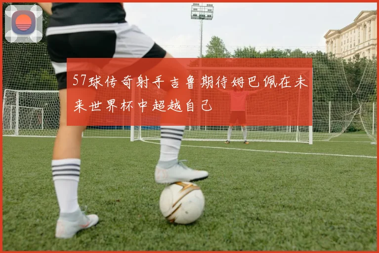 57球传奇射手吉鲁期待姆巴佩在未来世界杯中超越自己