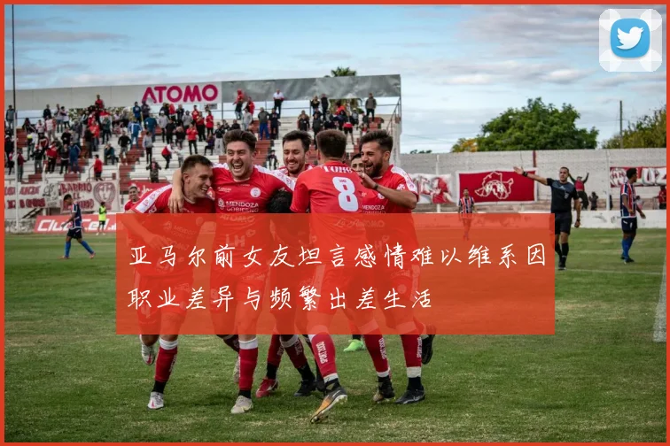 亚马尔前女友坦言感情难以维系因职业差异与频繁出差生活